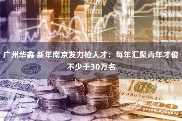 广州华鑫 新年南京发力抢人才:每年汇聚青年才俊不少于30万名