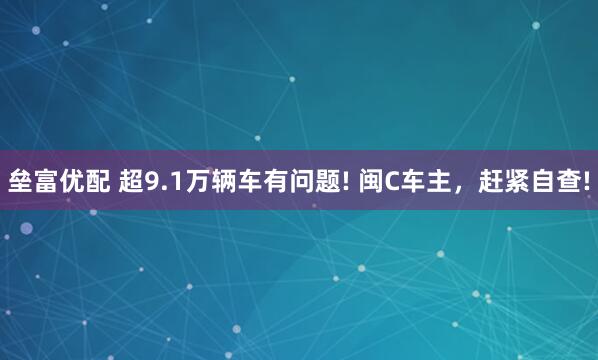 垒富优配 超9.1万辆车有问题! 闽C车主，赶紧自查!