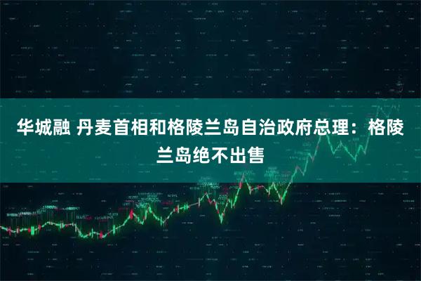 华城融 丹麦首相和格陵兰岛自治政府总理：格陵兰岛绝不出售