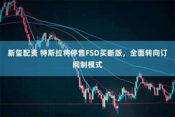 新玺配资 特斯拉将停售FSD买断版，全面转向订阅制模式