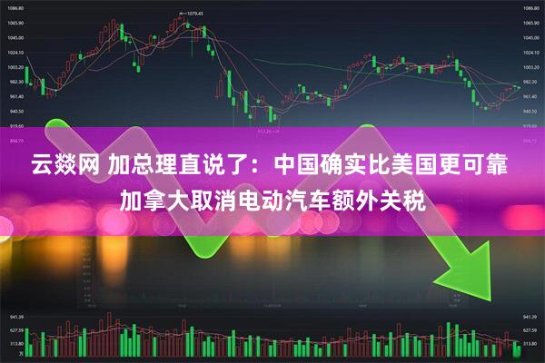 云燚网 加总理直说了：中国确实比美国更可靠 加拿大取消电动汽车额外关税