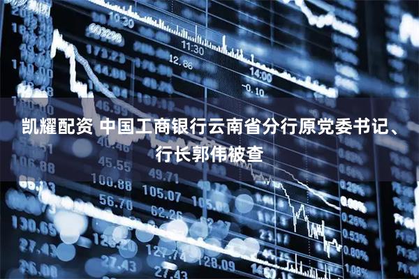 凯耀配资 中国工商银行云南省分行原党委书记、行长郭伟被查