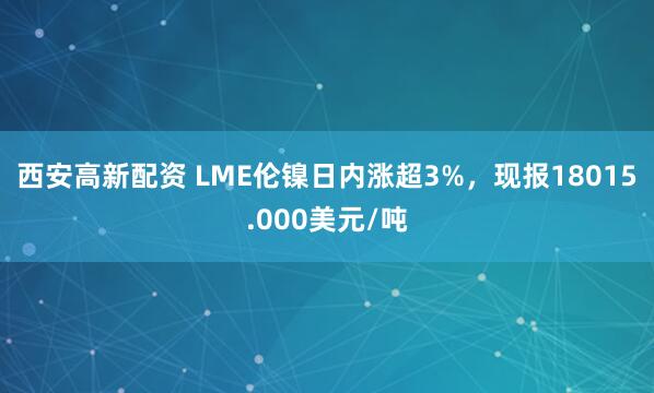 西安高新配资 LME伦镍日内涨超3%，现报18015.000美元/吨