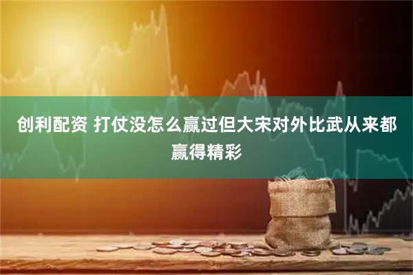 创利配资 打仗没怎么赢过但大宋对外比武从来都赢得精彩