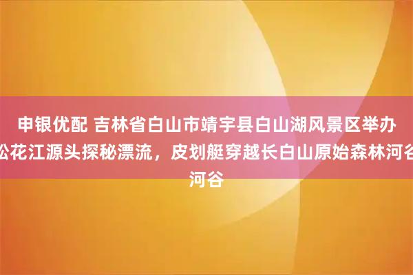 申银优配 吉林省白山市靖宇县白山湖风景区举办松花江源头探秘漂流，皮划艇穿越长白山原始森林河谷