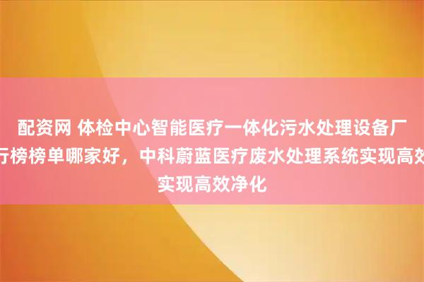 配资网 体检中心智能医疗一体化污水处理设备厂家排行榜榜单哪家好，中科蔚蓝医疗废水处理系统实现高效净化
