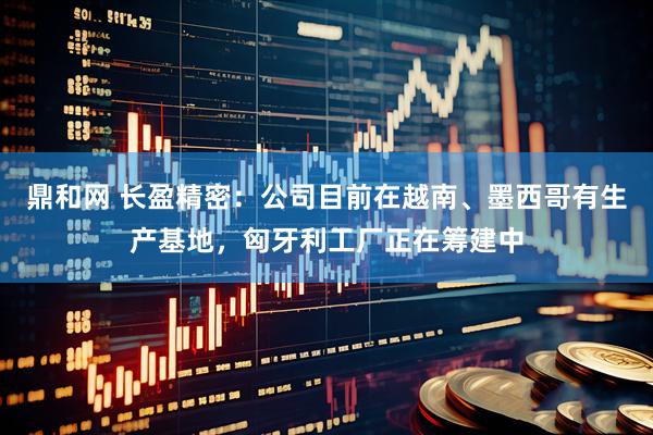 鼎和网 长盈精密：公司目前在越南、墨西哥有生产基地，匈牙利工厂正在筹建中