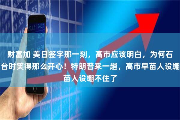 财富加 美日签字那一刻，高市应该明白，为何石破茂下台时笑得那么开心！特朗普来一趟，高市早苗人设绷不住了