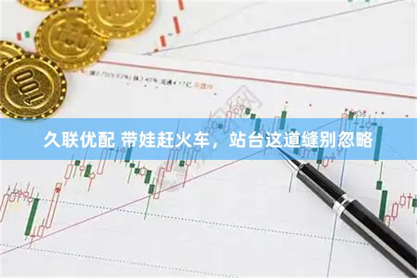久联优配 带娃赶火车，站台这道缝别忽略