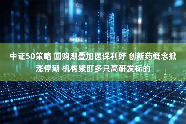 中证50策略 回购潮叠加医保利好 创新药概念掀涨停潮 机构紧盯多只高研发标的